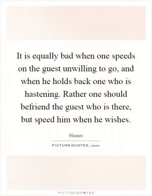 It is equally bad when one speeds on the guest unwilling to go, and when he holds back one who is hastening. Rather one should befriend the guest who is there, but speed him when he wishes Picture Quote #1