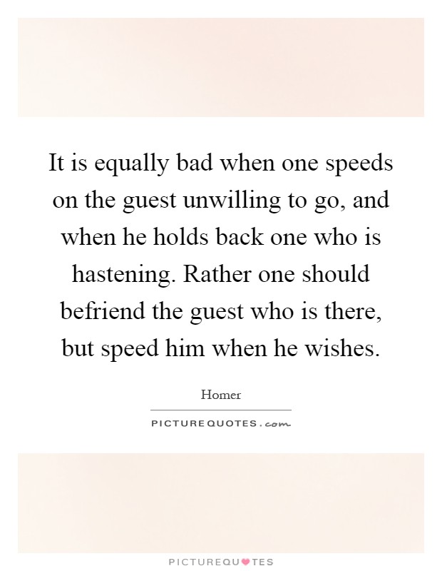 It is equally bad when one speeds on the guest unwilling to go, and when he holds back one who is hastening. Rather one should befriend the guest who is there, but speed him when he wishes Picture Quote #1