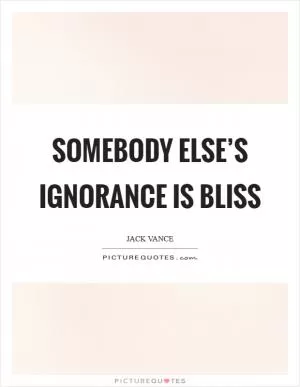Somebody else’s ignorance is bliss Picture Quote #1