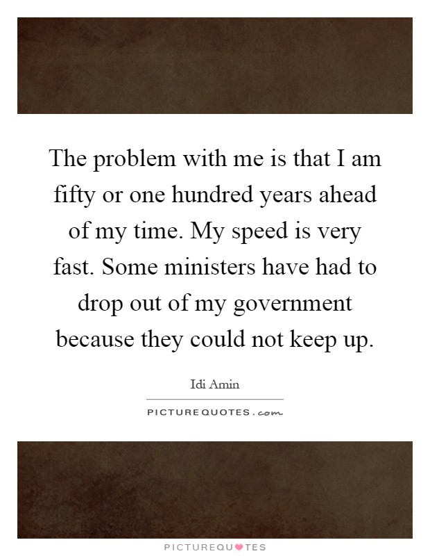 The problem with me is that I am fifty or one hundred years ahead of my time. My speed is very fast. Some ministers have had to drop out of my government because they could not keep up Picture Quote #1