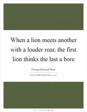 When a lion meets another with a louder roar, the first lion thinks the last a bore Picture Quote #1