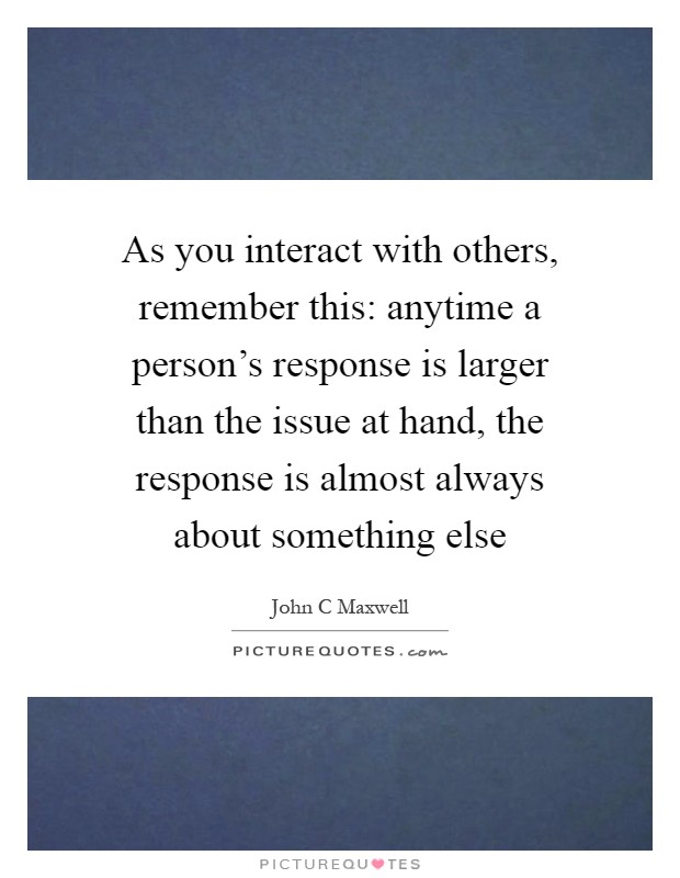 As you interact with others, remember this: anytime a person's response is larger than the issue at hand, the response is almost always about something else Picture Quote #1