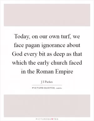 Today, on our own turf, we face pagan ignorance about God every bit as deep as that which the early church faced in the Roman Empire Picture Quote #1
