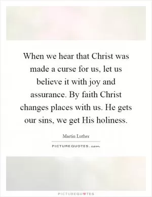 When we hear that Christ was made a curse for us, let us believe it with joy and assurance. By faith Christ changes places with us. He gets our sins, we get His holiness Picture Quote #1