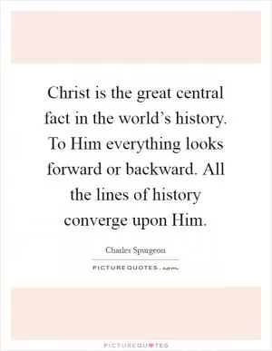 Christ is the great central fact in the world’s history. To Him everything looks forward or backward. All the lines of history converge upon Him Picture Quote #1
