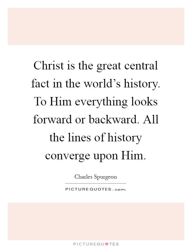 Christ is the great central fact in the world's history. To Him everything looks forward or backward. All the lines of history converge upon Him Picture Quote #1
