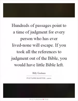Hundreds of passages point to a time of judgment for every person who has ever lived-none will escape. If you took all the references to judgment out of the Bible, you would have little Bible left Picture Quote #1