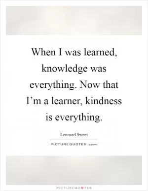 When I was learned, knowledge was everything. Now that I’m a learner, kindness is everything Picture Quote #1