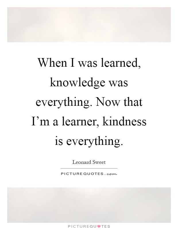 When I was learned, knowledge was everything. Now that I'm a learner, kindness is everything Picture Quote #1