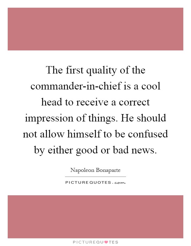 The first quality of the commander-in-chief is a cool head to receive a correct impression of things. He should not allow himself to be confused by either good or bad news Picture Quote #1
