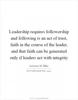 Leadership requires followership and following is an act of trust, faith in the course of the leader, and that faith can be generated only if leaders act with integrity Picture Quote #1
