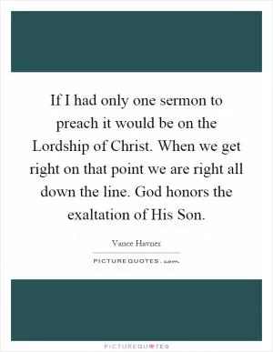 If I had only one sermon to preach it would be on the Lordship of Christ. When we get right on that point we are right all down the line. God honors the exaltation of His Son Picture Quote #1