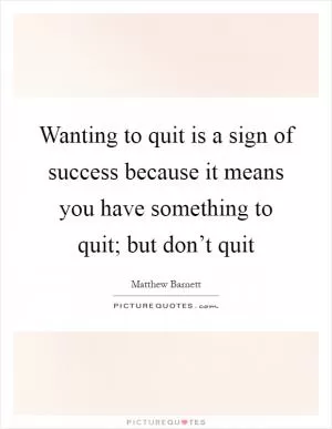 Wanting to quit is a sign of success because it means you have something to quit; but don’t quit Picture Quote #1