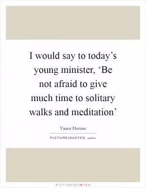 I would say to today’s young minister, ‘Be not afraid to give much time to solitary walks and meditation’ Picture Quote #1