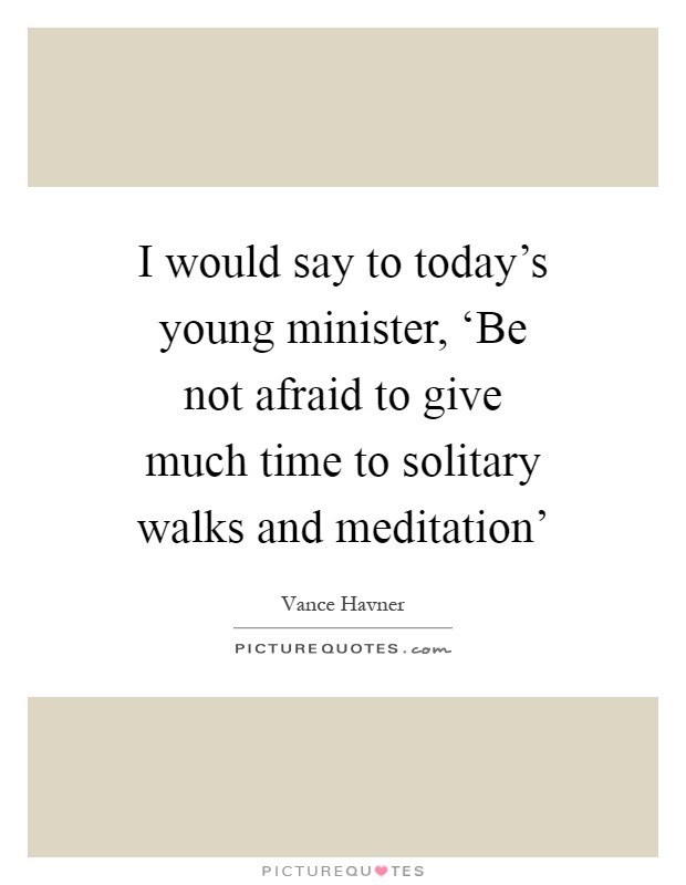 I would say to today's young minister, ‘Be not afraid to give much time to solitary walks and meditation' Picture Quote #1