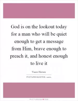 God is on the lookout today for a man who will be quiet enough to get a message from Him, brave enough to preach it, and honest enough to live it Picture Quote #1