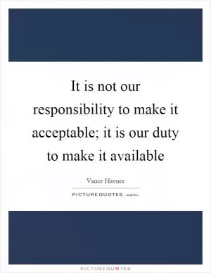 It is not our responsibility to make it acceptable; it is our duty to make it available Picture Quote #1