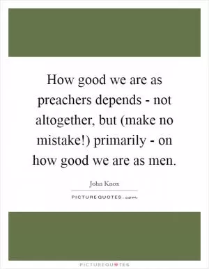 How good we are as preachers depends - not altogether, but (make no mistake!) primarily - on how good we are as men Picture Quote #1