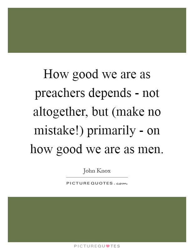 How good we are as preachers depends - not altogether, but (make no mistake!) primarily - on how good we are as men Picture Quote #1