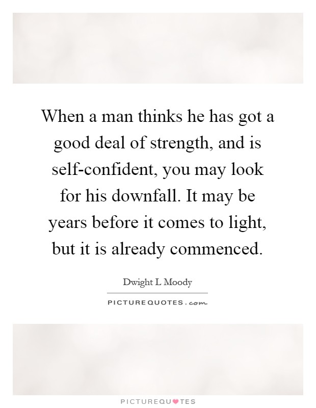 When a man thinks he has got a good deal of strength, and is self-confident, you may look for his downfall. It may be years before it comes to light, but it is already commenced Picture Quote #1