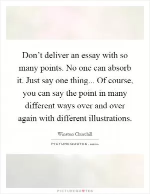Don’t deliver an essay with so many points. No one can absorb it. Just say one thing... Of course, you can say the point in many different ways over and over again with different illustrations Picture Quote #1
