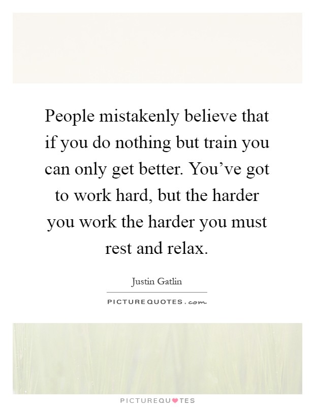 People mistakenly believe that if you do nothing but train you can only get better. You've got to work hard, but the harder you work the harder you must rest and relax Picture Quote #1