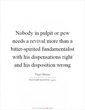 Nobody in pulpit or pew needs a revival more than a bitter-spirited fundamentalist with his dispensations right and his disposition wrong Picture Quote #1