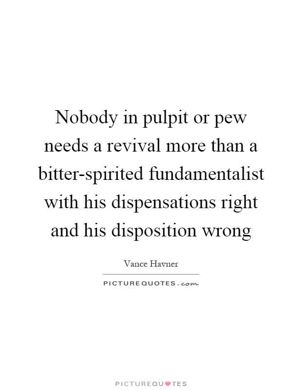 Nobody in pulpit or pew needs a revival more than a bitter-spirited fundamentalist with his dispensations right and his disposition wrong Picture Quote #1