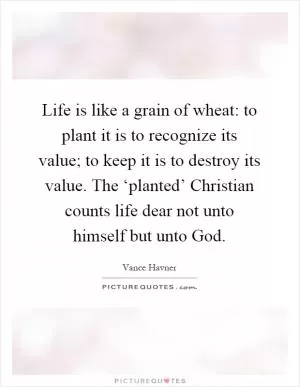 Life is like a grain of wheat: to plant it is to recognize its value; to keep it is to destroy its value. The ‘planted’ Christian counts life dear not unto himself but unto God Picture Quote #1