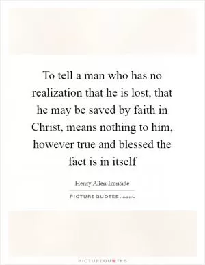 To tell a man who has no realization that he is lost, that he may be saved by faith in Christ, means nothing to him, however true and blessed the fact is in itself Picture Quote #1