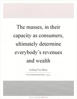 The masses, in their capacity as consumers, ultimately determine everybody’s revenues and wealth Picture Quote #1