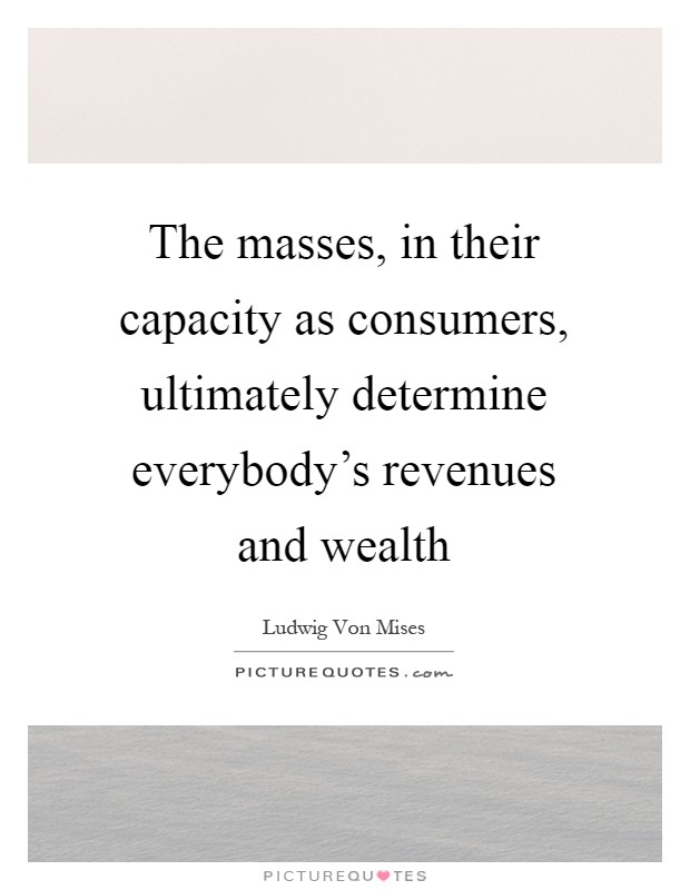 The masses, in their capacity as consumers, ultimately determine everybody's revenues and wealth Picture Quote #1