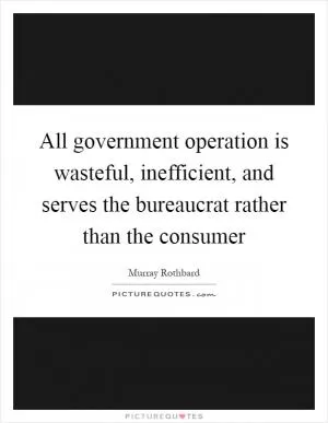All government operation is wasteful, inefficient, and serves the bureaucrat rather than the consumer Picture Quote #1