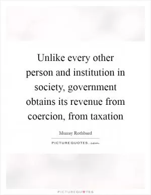 Unlike every other person and institution in society, government obtains its revenue from coercion, from taxation Picture Quote #1