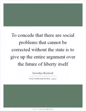 To concede that there are social problems that cannot be corrected without the state is to give up the entire argument over the future of liberty itself Picture Quote #1