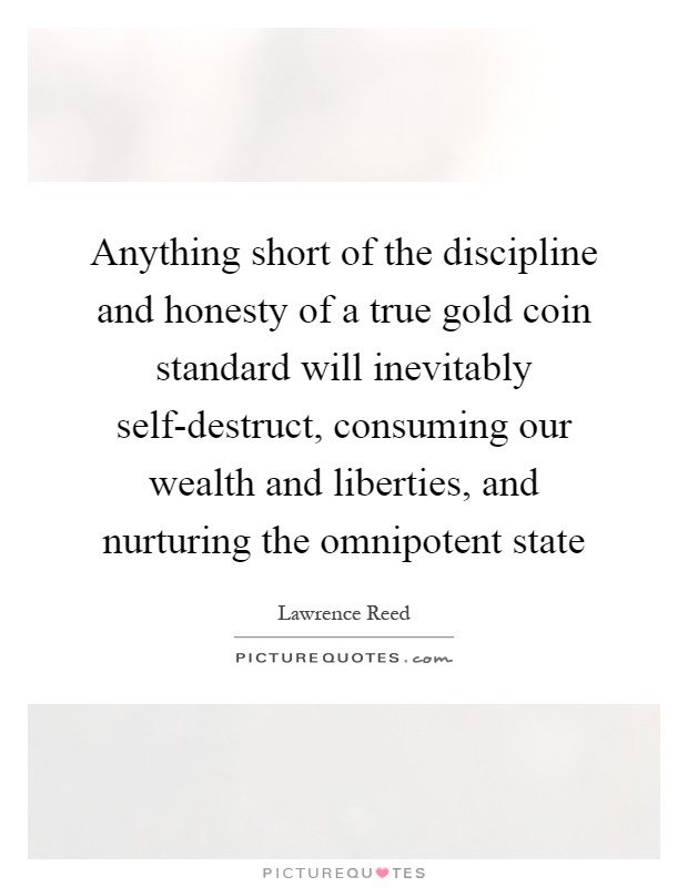 Anything short of the discipline and honesty of a true gold coin standard will inevitably self-destruct, consuming our wealth and liberties, and nurturing the omnipotent state Picture Quote #1