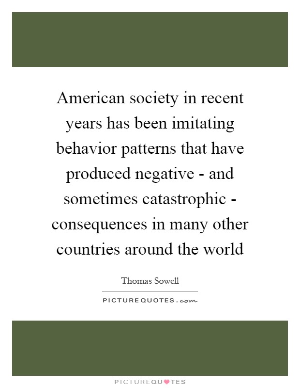 American society in recent years has been imitating behavior patterns that have produced negative - and sometimes catastrophic - consequences in many other countries around the world Picture Quote #1