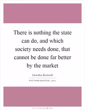 There is nothing the state can do, and which society needs done, that cannot be done far better by the market Picture Quote #1