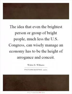 The idea that even the brightest person or group of bright people, much less the U.S. Congress, can wisely manage an economy has to be the height of arrogance and conceit Picture Quote #1