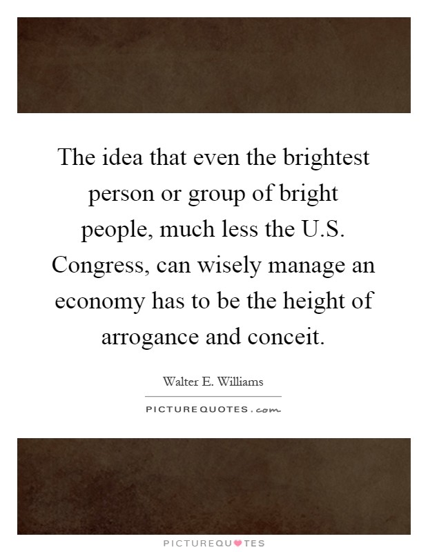 The idea that even the brightest person or group of bright people, much less the U.S. Congress, can wisely manage an economy has to be the height of arrogance and conceit Picture Quote #1