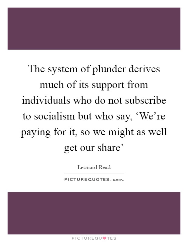 The system of plunder derives much of its support from individuals who do not subscribe to socialism but who say, ‘We're paying for it, so we might as well get our share' Picture Quote #1