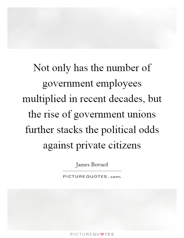 Not only has the number of government employees multiplied in recent decades, but the rise of government unions further stacks the political odds against private citizens Picture Quote #1
