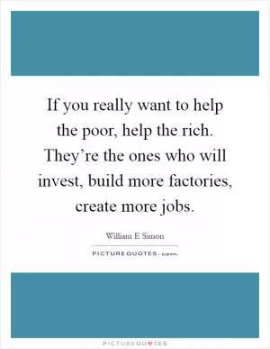If you really want to help the poor, help the rich. They’re the ones who will invest, build more factories, create more jobs Picture Quote #1