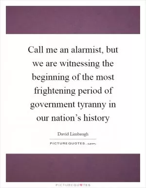 Call me an alarmist, but we are witnessing the beginning of the most frightening period of government tyranny in our nation’s history Picture Quote #1