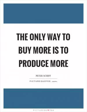 The only way to buy more is to produce more Picture Quote #1