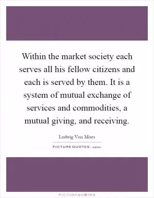 Within the market society each serves all his fellow citizens and each is served by them. It is a system of mutual exchange of services and commodities, a mutual giving, and receiving Picture Quote #1