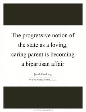 The progressive notion of the state as a loving, caring parent is becoming a bipartisan affair Picture Quote #1