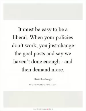 It must be easy to be a liberal. When your policies don’t work, you just change the goal posts and say we haven’t done enough - and then demand more Picture Quote #1