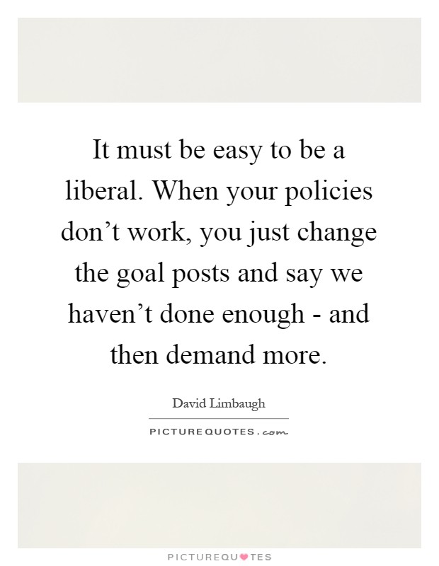It must be easy to be a liberal. When your policies don't work, you just change the goal posts and say we haven't done enough - and then demand more Picture Quote #1