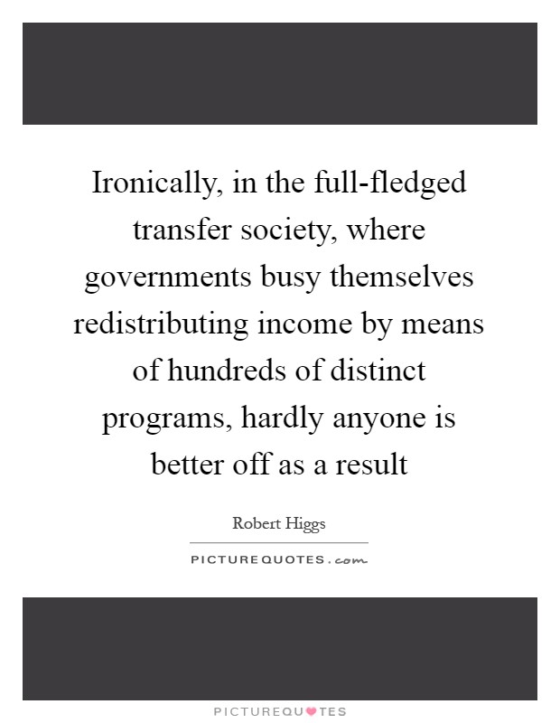 Ironically, in the full-fledged transfer society, where governments busy themselves redistributing income by means of hundreds of distinct programs, hardly anyone is better off as a result Picture Quote #1